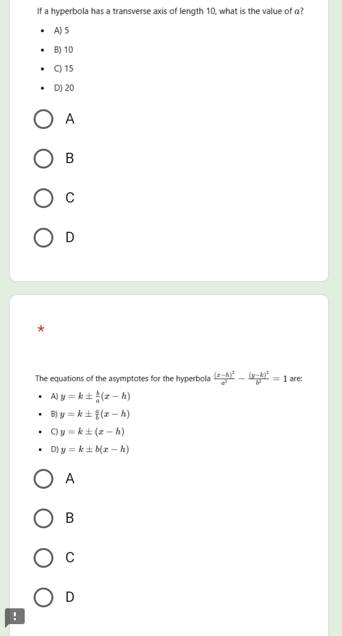 If a hyperbola has a transverse axis of length 10, what is the value of a?
A) 5
B) 10
C) 15
D) 20
A
B
C
D
*
The equations of the asymptotes for the hyperbola frac (x-h)^2a^2-frac (y-k)^2b^2=1 are:
A) y=k±  b/a (x-h)
B) y=k±  a/b (x-h)
C) y=k± (x-h)
D) y=k± b(x-h)
A
B
C
D
!