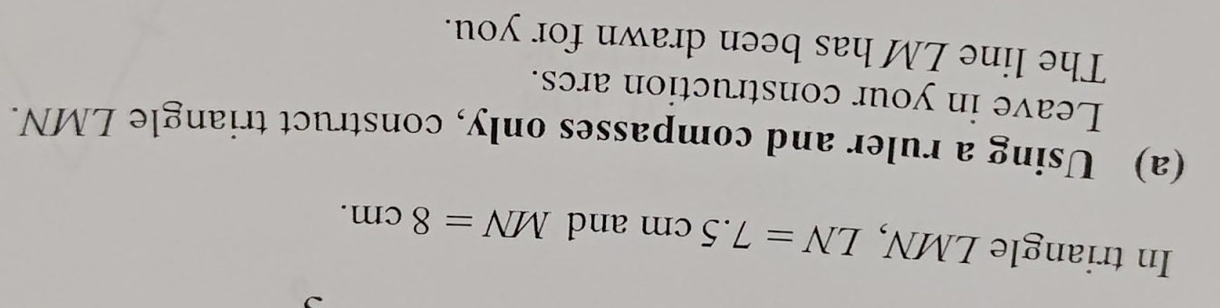 In triangle LMN, LN=7.5cm and MN=8cm. 
(a) Using a ruler and compasses only, construct triangle LMN. 
Leave in your construction arcs. 
The line LM has been drawn for you.