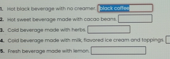 Hot black beverage with no creamer. black coffee 
2. Hot sweet beverage made with cacao beans. 
3. Cold beverage made with herbs. 
4. Cold beverage made with milk, flavored ice cream and toppings. 
5. Fresh beverage made with lemon.