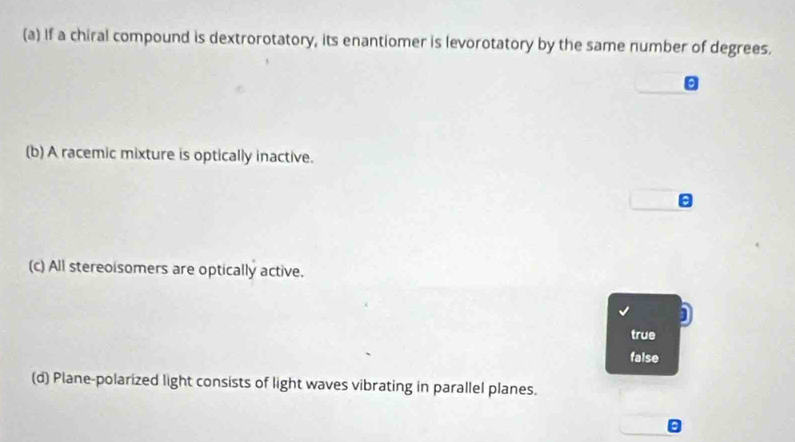 If a chiral compound is dextrorotatory, its enantiomer is levorotatory by the same number of degrees.
(b) A racemic mixture is optically inactive.
(c) All stereoisomers are optically active.
true
false
(d) Plane-polarized light consists of light waves vibrating in parallel planes.