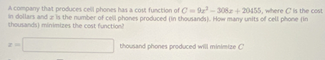 A company that produces cell phones has a cost function of C=9x^2-308x+20455 , where C is the cost 
in dollars and æ is the number of cell phones produced (in thousands). How many units of cell phone (in 
thousands) minimizes the cost function?
x=□ thousand phones produced will minimize C