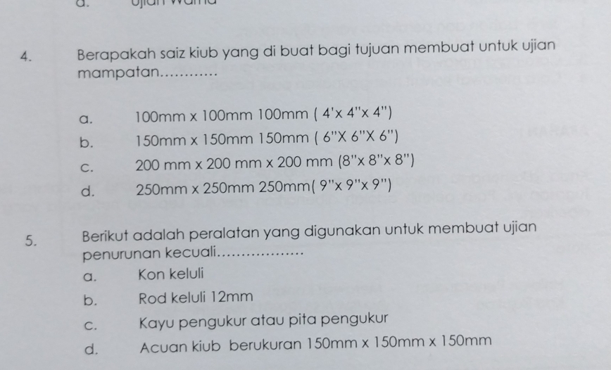 a.
4. Berapakah saiz kiub yang di buat bagi tujuan membuat untuk ujian
mampatan_
a. 100mm* 100mm100mm(4'* 4''* 4'')
b. 150mm* 150mm150mm(6''* 6''* 6'')
C. 200mm* 200mm* 200mm(8''* 8''* 8'')
d. 250mm* 250mm250mm(9''* 9''* 9'')
5. Berikut adalah peralatan yang digunakan untuk membuat ujian
penurunan kecuali_
a. Kon keluli
b. Rod keluli 12mm
C. Kayu pengukur atau pita pengukur
d. Acuan kiub berukuran 150mm* 150mm* 150mm