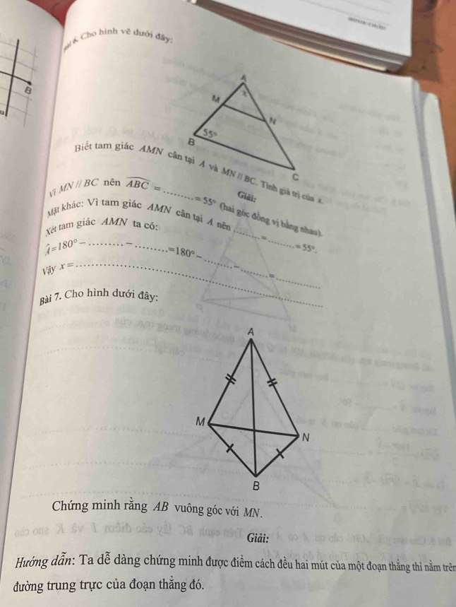 Cho hình về dưới đây
B
u
MNparallel BC nên widehat ABC=
Giải:
Mặt khác: Vì tam giác AMN cân tại A nên
=55° (hai góc đồng vị bằng nhau)
Vét tam giácAMN ta có:
_
_ hat A=180°-
_ =180°-
_
=55°.
Vậy x=
_
_
_
Bài 7. Cho hình dưới đây:
Chứng minh rằng AB vuông góc với MN.
Giải:
Hướng dẫn: Ta dễ dàng chứng minh được điểm cách đều hai mút của một đoạn thẳng thì nằm trên
đường trung trực của đoạn thắng đó.