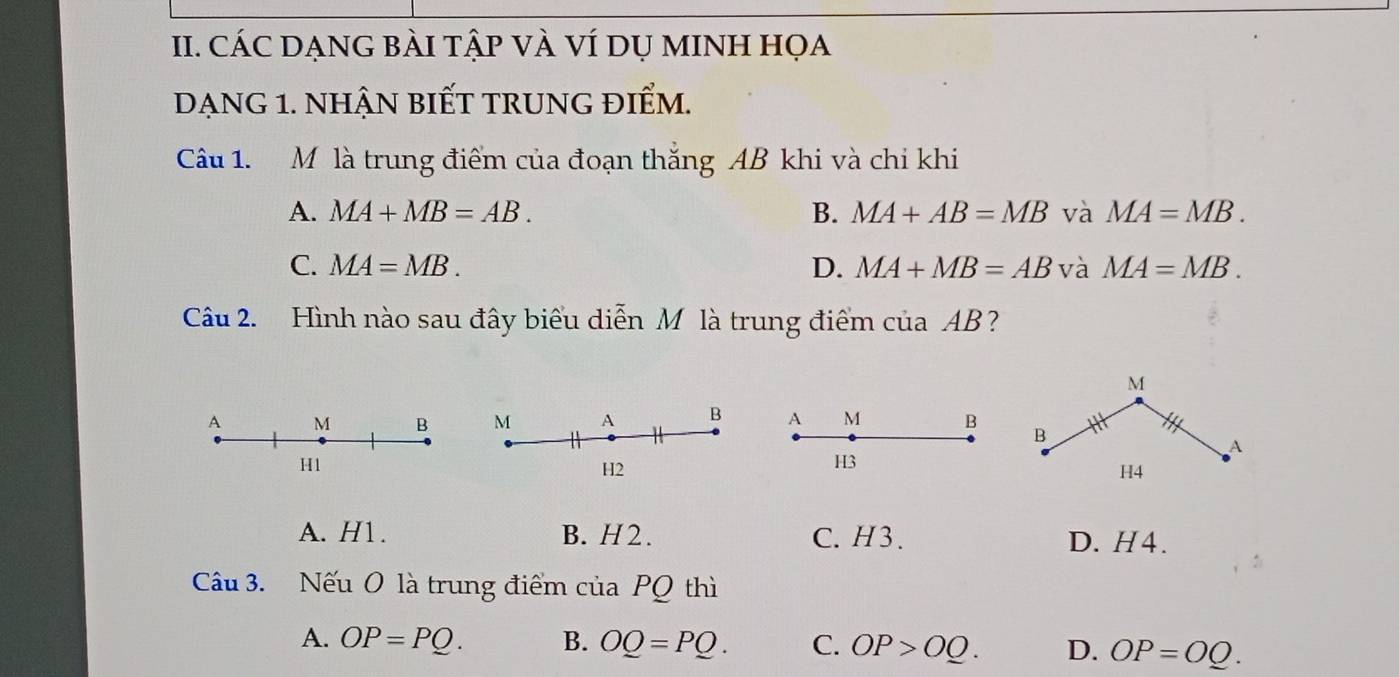 CÁC DẠNG BÀI tậP VÀ VÍ DỤ MINH Họa
dạng 1. nhận biết trung điểm.
Câu 1. M là trung điểm của đoạn thắng AB khi và chi khi
A. MA+MB=AB. B. MA+AB=MB và MA=MB.
C. MA=MB. D. MA+MB=AB và MA=MB. 
Câu 2. Hình nào sau đây biểu diễn M là trung điểm của AB?
M
A M BA M B B
A
H1
H3
H4
A. H1. B. H2. C. H3. D. H4.
Câu 3. Nếu O là trung điểm của PQ thì
A. OP=PQ. B. OQ=PQ. C. OP>OQ. D. OP=OQ.