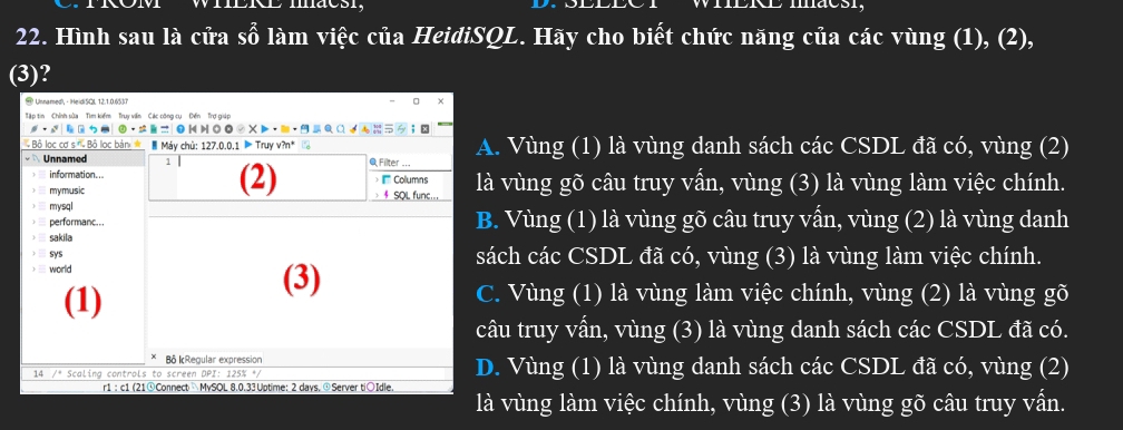 maesi,
22. Hình sau là cửa swidehat 0 làm việc của HeidiSQL. Hãy cho biết chức năng của các vùng (1), (2),
(3)?
# Unnamed!, - HeidiSQL 12.1.0.6537
Tập tin Chính sửa Tìm kiếm Truy vền Các công cụ Đến Trợ giáp
· =b= . Vùng (1) là vùng danh sách các CSDL đã có, vùng (2)
à vùng gõ câu truy vấn, vùng (3) là vùng làm việc chính.. Vùng (1) là vùng gõ câu truy vấn, vùng (2) là vùng danh
ách các CSDL đã có, vùng (3) là vùng làm việc chính.. Vùng (1) là vùng làm việc chính, vùng (2) là vùng gõ
âu truy vấn, vùng (3) là vùng danh sách các CSDL đã có.. Vùng (1) là vùng danh sách các CSDL đã có, vùng (2)
là vùng làm việc chính, vùng (3) là vùng gõ câu truy vấn.