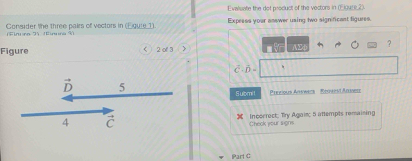 Evaluate the dot product of the vectors in (Eigure_2).
Consider the three pairs of vectors in (Eigure 1). Express your answer using two significant figures.
(Finura 21 (Finura ?)
Figure <  2 of 3
AΣφ
?
vector C· vector D=
Submit Previous Answers Request Answer
Incorrect; Try Again; 5 attempts remaining
Check your signs.
Part C