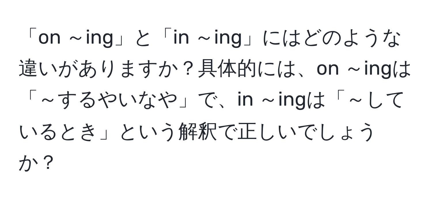 「on ～ing」と「in ～ing」にはどのような違いがありますか？具体的には、on ～ingは「～するやいなや」で、in ～ingは「～しているとき」という解釈で正しいでしょうか？