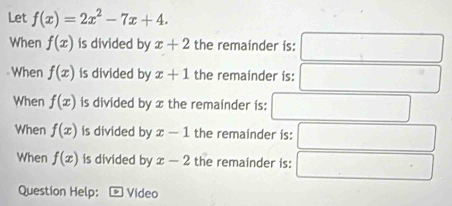 Let f(x)=2x^2-7x+4. 
When f(x) is divided by x+2 the remainder is: 
□ 
When f(x) is divided by x+1 the remainder is: □° 
When f(x) is divided by x the remainder is: □ (□)^ 
When f(x) is divided by x-1 the remainder is: □
(-3,4)
When f(x) is divided by x-2 the remainder is: . 
Question Help: Video