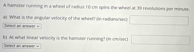 A hamster running in a wheel of radius 10 cm spins the wheel at 39 revolutions per minute. 
a) What is the angular velocity of the wheel? (in radians/sec) □ 
Select an answer 
b) At what linear velocity is the hamster running? (in cm/sec) □ 
Select an answer v