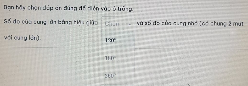 Bạn hãy chọn đáp án đúng để điền vào ô trống.
Số đo của cung lớn bằng hiệu giữa Chọn và số đo của cung nhỏ (có chung 2 mút
với cung lớn).
120°
180°
360°