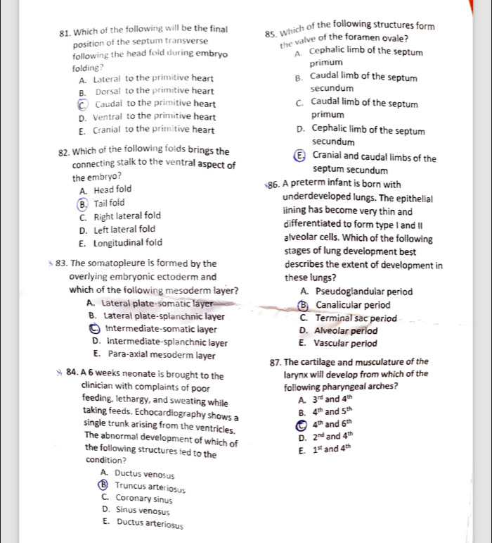 Which of the following will be the final 85. which of the following structures form
position of the septum transverse the valve of the foramen ovale?
following the head fold during embryo A. Cephalic limb of the septum
folding ?
primum
A. Lateral to the primitive heart B. Caudal limb of the septum
B. Dorsal to the primitive heart secundum
C. Caudal to the primitive heart
C. Caudal limb of the septum
D. Ventral to the primitive heart primum
E. Cranial to the primitive heart D. Cephalic limb of the septum
secundum
82. Which of the following foids brings the  Cranial and caudal limbs of the
connecting stalk to the ventral aspect of septum secundum
the embryo?
A. Head fold 86. A preterm infant is born with
B. Tail fold
underdeveloped lungs. The epithelial
C. Right lateral fold
lining has become very thin and
D. Left lateral fold
differentiated to form type I and II
alveolar cells. Which of the following
E. Longitudinal fold stages of lung development best
83. The somatopleure is formed by the describes the extent of development in
overlying embryonic ectoderm and these lungs?
which of the following mesoderm layer? A. Pseudoglandular period
A. Lateral plate-somatic layer B Canalicular period
B. Lateral plate-splanchnic layer C. Terminal sac period
C Intermediate-somatic layer D. Alveolar period
D. Intermediate-splanchnic layer E. Vascular period
E. Para-axial mesoderm layer
87. The cartilage and musculature of the
84. A 6 weeks neonate is brought to the larynx will develop from which of the
clinician with complaints of poor following pharyngeal arches?
feeding, lethargy, and sweating while A. 3^(rd) and 4^(th)
taking feeds. Echocardiography shows a B. 4^(th) and 5^(th)
4^(th) and 6^(th)
single trunk arising from the ventricles. 4^(th)
D. 2^(nd) and
The abnormal development of which of
the following structures led to the
E. 1^(st) and 4^(th)
condition?
A. Ductus venosus
Truncus arteriosus
C. Coronary sinus
D. Sinus venosus
E. Ductus arteriosus