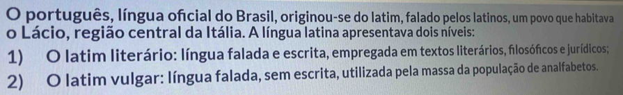 português, língua oficial do Brasil, originou-se do latim, falado pelos latinos, um povo que habitava
o Lácio, região central da Itália. A língua latina apresentava dois níveis:
1) O latim literário: língua falada e escrita, empregada em textos literários, filosóficos e jurídicos;
2) O latim vulgar: língua falada, sem escrita, utilizada pela massa da população de analfabetos.