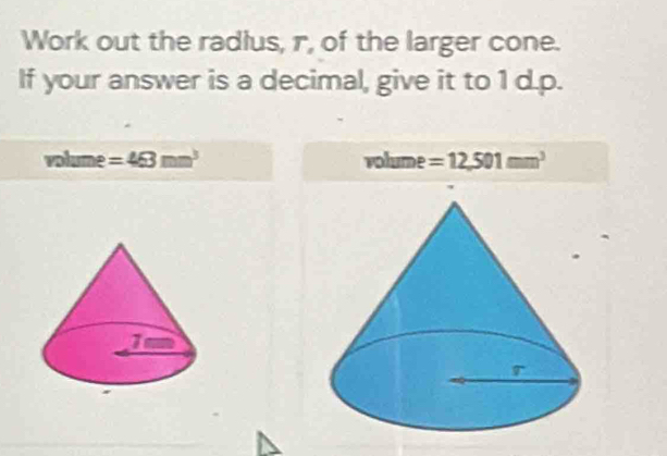 Work out the radlus, r, of the larger cone. 
If your answer is a decimal, give it to 1 d.p.
volume =463mm^3 volume =12,501mm^3