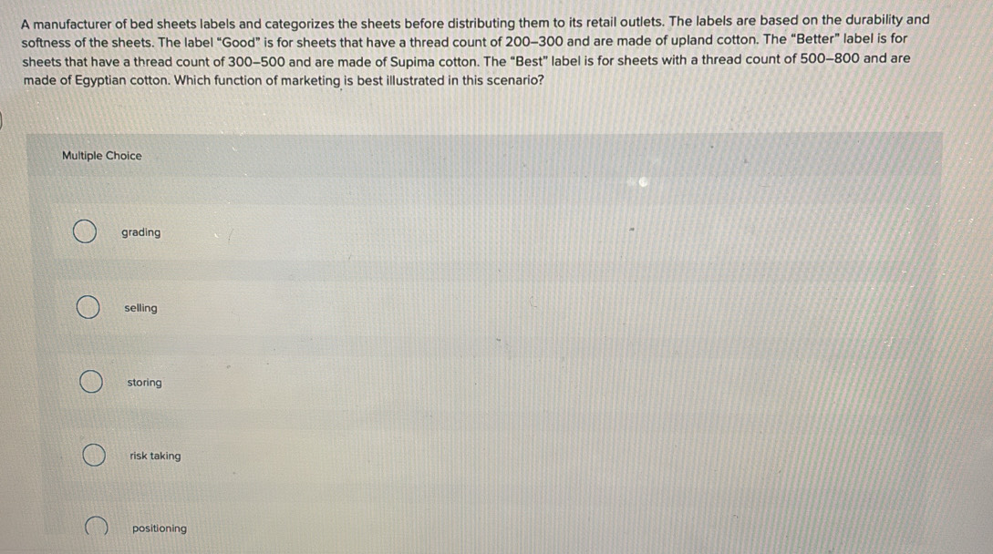 A manufacturer of bed sheets labels and categorizes the sheets before distributing them to its retail outlets. The labels are based on the durability and
softness of the sheets. The label “Good” is for sheets that have a thread count of 200-300 and are made of upland cotton. The “Better” label is for
sheets that have a thread count of 300-500 and are made of Supima cotton. The “Best” label is for sheets with a thread count of 500-800 and are
made of Egyptian cotton. Which function of marketing is best illustrated in this scenario?
Multiple Choice
grading
selling
storing
risk taking
positioning