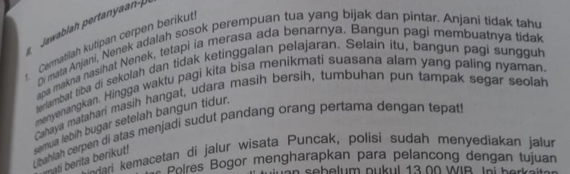 Cermatilah kutipan cerpen berikut. 
Di mata Anjani, Nenek adalah sosok perempuan tua yang bijak dan pintar. Anjani tidak tahu 
apa makna nasihat Nenek, tetapi ia merasa ada benarnya. Bangun pagi membuatnya tidak 
terlambat tiba di sekolah dan tidak ketinggalan pelajaran. Selain itu, bangun pagi sungguh 
menyenangkan. Hingga waktu pagi kita bisa menikmati suasana alam yang paling nyaman. 
Cahaya matahari masih hangat, udara masih bersih, tumbuhan pun tampak segar seolah 
semua lebih bugar setelah bangun tidur. 
Lpahlah cerpen di atas menjadi sudut pandang orang pertama dengan tepat 
ari emacetan di jalur wisata Puncak, polisi sudah menyediakan jalur 
mati erita berikut! 
* Bôlres Bogor mengharapkan para pelancong dengan tujuan 
bel um pu ul 1 3 0 W IB I n be e