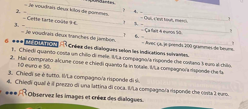 cspondantes. 
? 
2. - 4.- 
- Je voudrais deux kilos de pommes. - Oui, c'est tout, merci. 
? 
_ 
- Cette tarte coûte 9 €. 
3. - 
_ 
? 5. - 
- Ça fait 4 euros 50. 
? 
? 6. - 
- Je voudrais deux tranches de jambon. - Avec ça, je prends 200 grammes de beurre. 
? 
6 MÉDIATION Créez es dialogues selon les indications suivantes. 
1. Chiedi quanto costa un chilo di mele. Il/La compagno/a risponde che costano 3 euro al chilo. 
2. Hai comprato alcune cose e chiedi quanto fa in totale. Il/La compagno/a risponde che fa
10 euro e 50. 
3. Chiedi se è tutto. Il/La compagno/a risponde di sì. 
4. Chiedi qual è il prezzo di una lattina di coca. Il/La compagno/a risponde che costa 2 euro. 
* Observez les images et créez des dialogues.