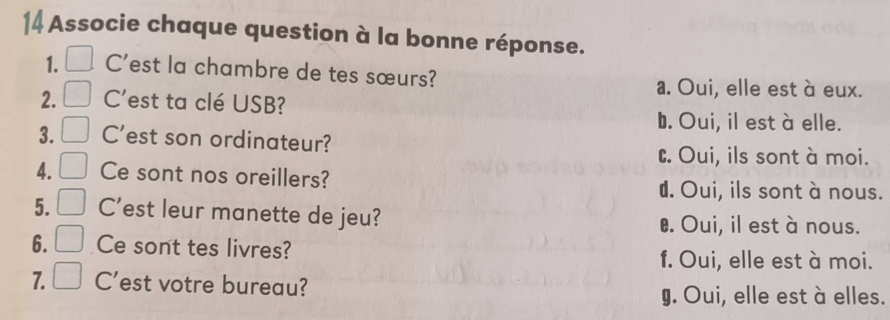 Associe chaque question à la bonne réponse.
1. C'est la chambre de tes sœurs?
a. Oui, elle est à eux.
2. C'est ta clé USB?
b. Oui, il est à elle.
3. C'est son ordinateur?
C. Oui, ils sont à moi.
4. Ce sont nos oreillers?
d. Oui, ils sont à nous.
5. C'est leur manette de jeu?
€. Oui, il est à nous.
6. Ce sont tes livres?
f. Oui, elle est à moi.
7. C'est votre bureau?
g. Oui, elle est à elles.