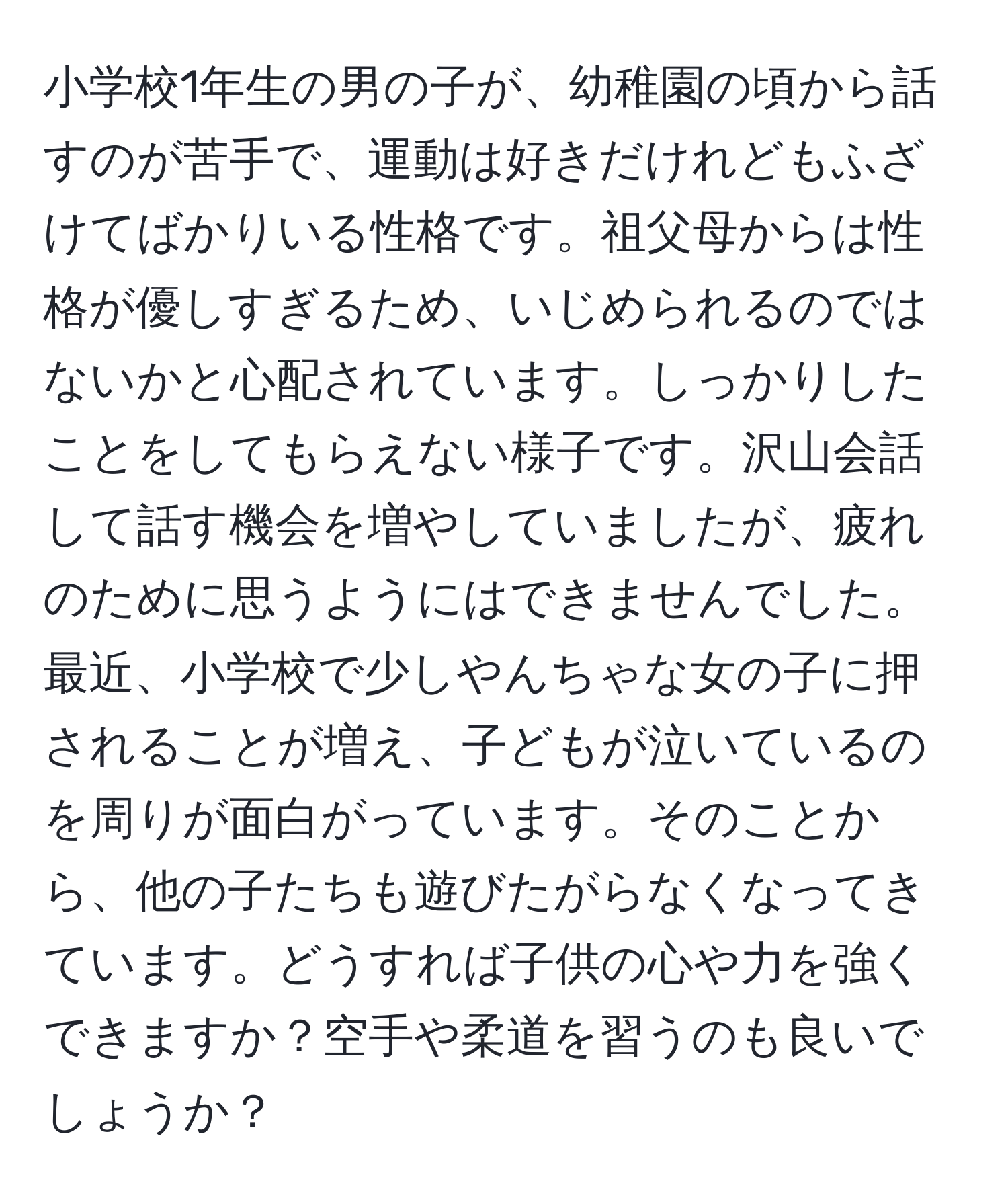 小学校1年生の男の子が、幼稚園の頃から話すのが苦手で、運動は好きだけれどもふざけてばかりいる性格です。祖父母からは性格が優しすぎるため、いじめられるのではないかと心配されています。しっかりしたことをしてもらえない様子です。沢山会話して話す機会を増やしていましたが、疲れのために思うようにはできませんでした。最近、小学校で少しやんちゃな女の子に押されることが増え、子どもが泣いているのを周りが面白がっています。そのことから、他の子たちも遊びたがらなくなってきています。どうすれば子供の心や力を強くできますか？空手や柔道を習うのも良いでしょうか？