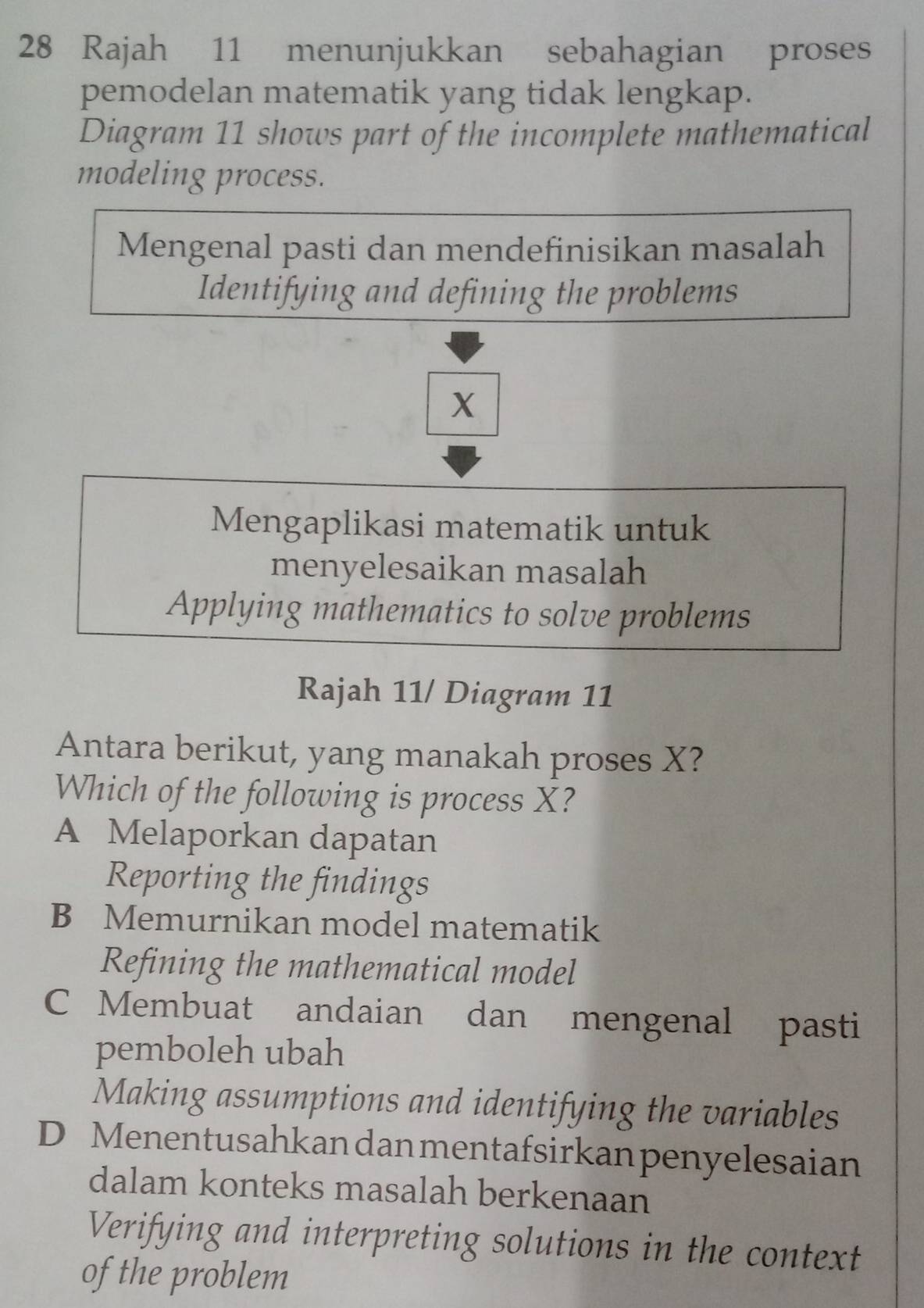 Rajah 11 menunjukkan sebahagian proses
pemodelan matematik yang tidak lengkap.
Diagram 11 shows part of the incomplete mathematical
modeling process.
Mengenal pasti dan mendefinisikan masalah
Identifying and defining the problems
X
Mengaplikasi matematik untuk
menyelesaikan masalah
Applying mathematics to solve problems
Rajah 11/ Diagram 11
Antara berikut, yang manakah proses X?
Which of the following is process X?
A Melaporkan dapatan
Reporting the findings
B Memurnikan model matematik
Refining the mathematical model
C Membuat andaian dan mengenal pasti
pemboleh ubah
Making assumptions and identifying the variables
D Menentusahkan dan mentafsirkan penyelesaian
dalam konteks masalah berkenaan
Verifying and interpreting solutions in the context
of the problem