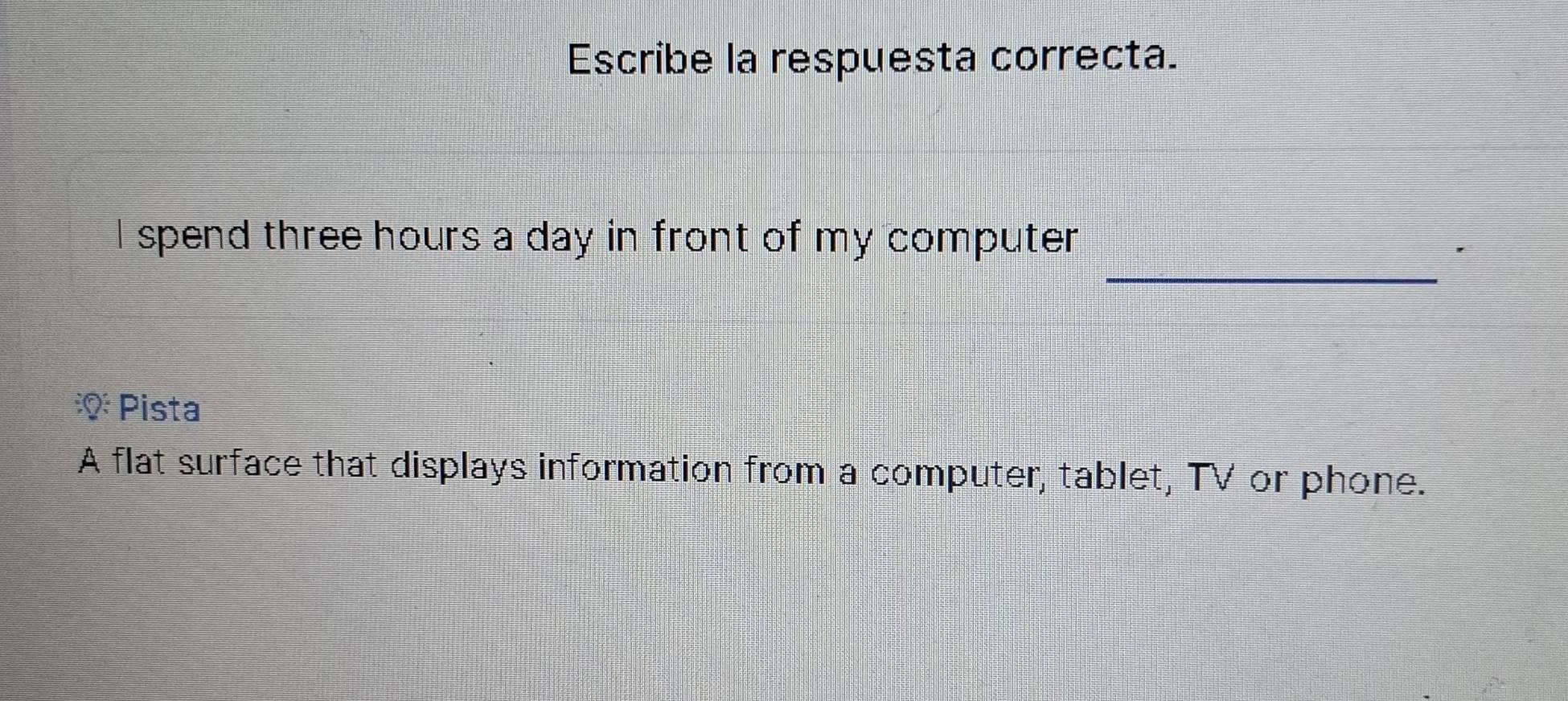 Escribe la respuesta correcta.
_
I spend three hours a day in front of my computer
'
* Pista
A flat surface that displays information from a computer, tablet, TV or phone.