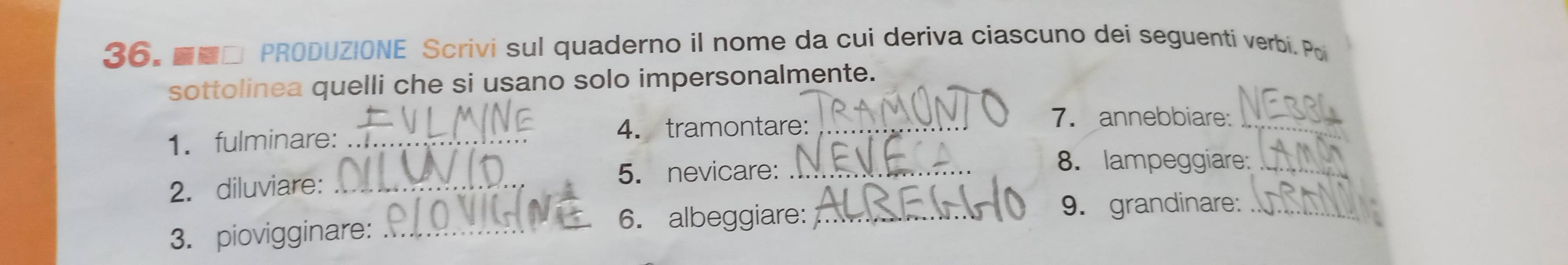 ■□ PRODUZIONE Scrivi sul quaderno il nome da cui deriva ciascuno dei seguentí verbí. Poi 
sottolinea quelli che si usano solo impersonalmente. 
1. fulminare: _4. tramontare:_ 
7. annebbiare:_ 
2. diluviare: _5. nevicare:_ 
8. lampeggiare:_ 
3. piovigginare:_ 
6. albeggiare: _9. grandinare:_