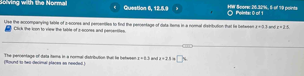 Solving with the Normal HW Score: 26.32%, 5 of 19 points 
Question 6, 12.5.9 > Points: 0 of 1 
Use the accompanying table of z-scores and percentiles to find the percentage of data items in a normal distribution that lie between z=0.3 and z=2.5. 
Click the icon to view the table of z-scores and percentiles. 
The percentage of data items in a normal distribution that lie between z=0.3 and z=2.5 is □ %. 
(Round to two decimal places as needed.)