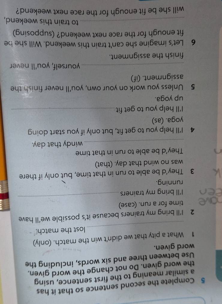 Complete the second sentence so that it has 
a similar meaning to the first sentence, using 
the word given. Do not change the word given, 
Use between three and six words, including the 
word given. 
1 What a pity that we didn't win the match. (only) 
_ 
lost the match. 
2 I’ll bring my trainers because it’s possible we’ll have 
time for a run. (case) 
I'll bring my trainers 
_ 
running. 
3 They'd be able to run in that time, but only if there 
was no wind that day. (that) 
They'd be able to run in that time 
_windy that day. 
4 I'll help you to get fit, but only if you start doing 
yoga. (as) 
I'll help you to get fit_ 
up yoga. 
5 Unless you work on your own, you'll never finish the 
assignment. (if) 
_yourself, you'll never 
finish the assignment. 
6 Let's imagine she can't train this weekend. Will she be 
fit enough for the race next weekend? (supposing) 
_to train this weekend, 
will she be fit enough for the race next weekend?