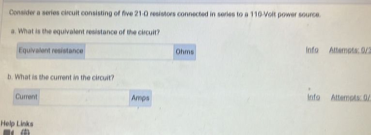 Consider a series circuit consisting of five 21-Q resistors connected in series to a 110-Volt power source. 
a. What is the equivalent resistance of the circuit? 
Equivalent resistance Ohms Info Attempts: 0/2 
b. What is the current in the circuit? 
Current Amps Info Attempts: 0/ 
Help Links 
a