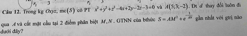 r_2 3
r_2 3 
Câu 12. Trong kg Oxyz, mc(S) có PT x^2+y^2+z^2-4x+2y-2z-3=0 và A(5;3;-2). Đt đ thay đổi luôn đi 
qua A và cắt mặt cầu tại 2 điểm phân biệt M,N. GTNN của bthức S=AM^2+e^(-frac 1)AN gần nhất với gtrị nào 
dưới đây?