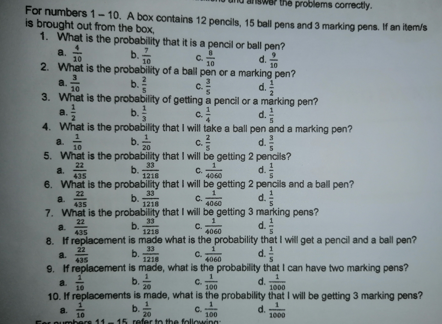 answer the problems correctly.
For numbers 1 - 10.  A box contains 12 pencils, 15 ball pens and 3 marking pens. If an item/s
is brought out from the box,
1.   What is the probability that it is a pencil or ball pen?
a.  4/10  b.  7/10  c.  8/10   9/10 
d.
2.   What is the probability of a ball pen or a marking pen?
a.  3/10  b.  2/5  c.  3/5   1/2 
d.
3.   What is the probability of getting a pencil or a marking pen?
a.  1/2  b.  1/3  c.  1/4  d.  1/5 
4.   What is the probability that I will take a ball pen and a marking pen?
a.  1/10  b.  1/20  c.  2/5  d.  3/5 
5.  What is the probability that I will be getting 2 pencils?
b.
a,  22/435   33/1218  C.  1/4060  d.  1/5 
6.   What is the probability that I will be getting 2 pencils and a ball pen?
a.  22/435  b.  33/1218  c.  1/4060  d.  1/5 
7.   What is the probability that I will be getting 3 marking pens?
a.  22/435  b.  33/1218  c.  1/4060  d.  1/5 
8.   If replacement is made what is the probability that I will get a pencil and a ball pen?
a.  22/435  b.  33/1218  c.  1/4060  d.  1/5 
9.   If replacement is made, what is the probability that I can have two marking pens?
a.  1/10  b.  1/20  c.  1/100  d.  1/1000 
10. If replacements is made, what is the probability that I will be getting 3 marking pens?
a.  1/10  b.  1/20  c.  1/100   1/1000 
d.
ar oumhare 14-15 refer to the followina