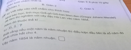 Cuâ Gián 3: 6 phút 10 giây
④ Gián 1 tiàn tưới chậm nhat là
B. Giân 2
C. Gian 3
Gự a) Việt tiếp vào chỗ chấm cho thích hợp
hà bắc học, linh mục Grê-gô Giô-han Men-đen (Gregor Johann Mendel)
đà làm thi nghiệm với cây đậu Hà Lan vào năm 1854
Năm đô thuộc thể ki ......
[0.5 ] ?
giết rằng nều một năm là năm nhuận thì điều kiện đầu tiên là số năm đó
chải chia hết cho 4.
Vậy năm 1854 là năm nhuận,