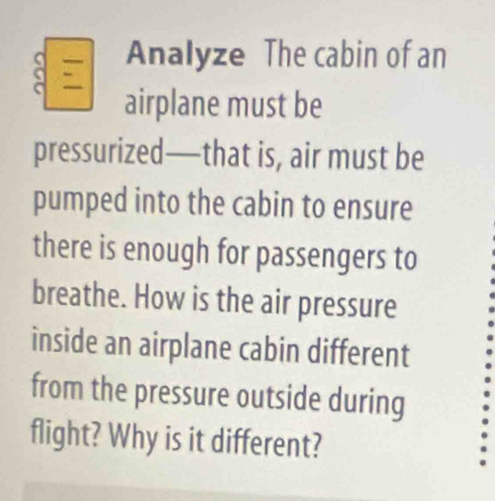 Analyze The cabin of an 
airplane must be 
pressurized—that is, air must be 
pumped into the cabin to ensure 
there is enough for passengers to 
breathe. How is the air pressure 
inside an airplane cabin different 
from the pressure outside during 
flight? Why is it different?