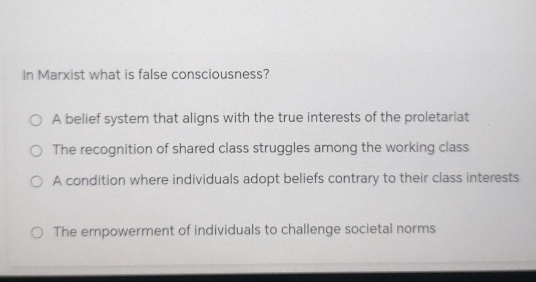 In Marxist what is false consciousness?
A belief system that aligns with the true interests of the proletariat
The recognition of shared class struggles among the working class
A condition where individuals adopt beliefs contrary to their class interests
The empowerment of individuals to challenge societal norms