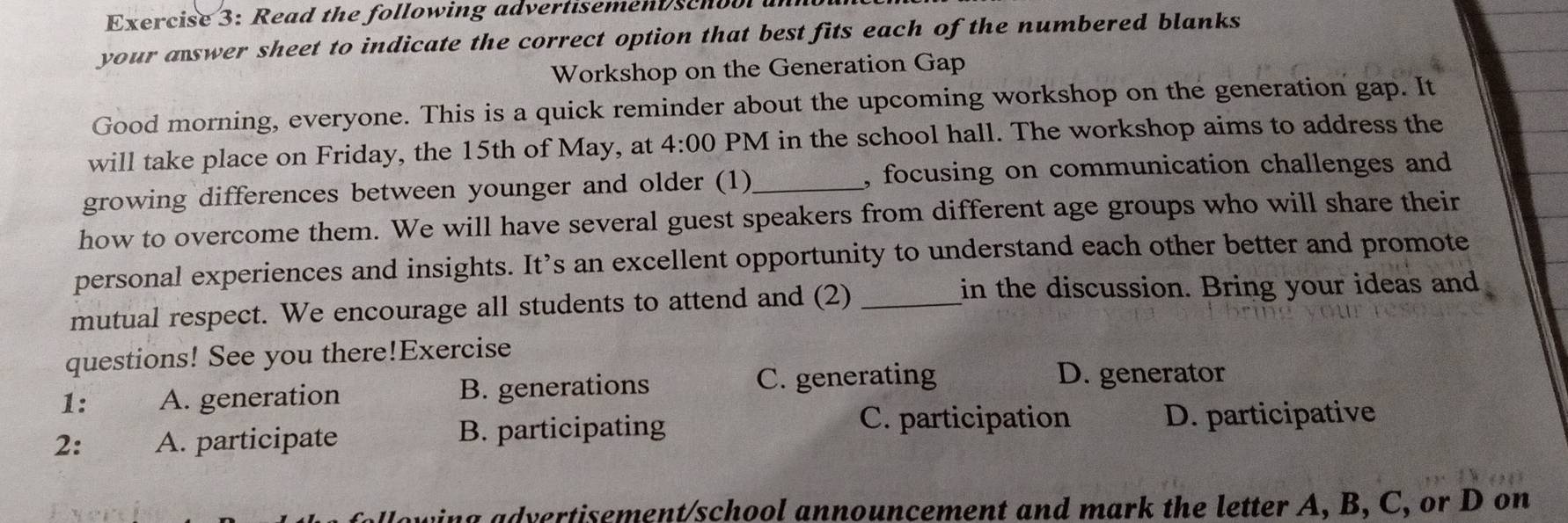 Read the following advertisemen schoo 
your aswer sheet to indicate the correct option that best fits each of the numbered blanks
Workshop on the Generation Gap
Good morning, everyone. This is a quick reminder about the upcoming workshop on the generation gap. It
will take place on Friday, the 15th of May, at 4:00 PM in the school hall. The workshop aims to address the
growing differences between younger and older (1)_ , focusing on communication challenges and
how to overcome them. We will have several guest speakers from different age groups who will share their
personal experiences and insights. It’s an excellent opportunity to understand each other better and promote
mutual respect. We encourage all students to attend and (2)_
in the discussion. Bring your ideas and
questions! See you there!Exercise
1: A. generation B. generations
C. generating D. generator
C. participation
2: A. participate B. participating D. participative
hin g advertisement/school announcement and mark the letter A, B, C, or D on