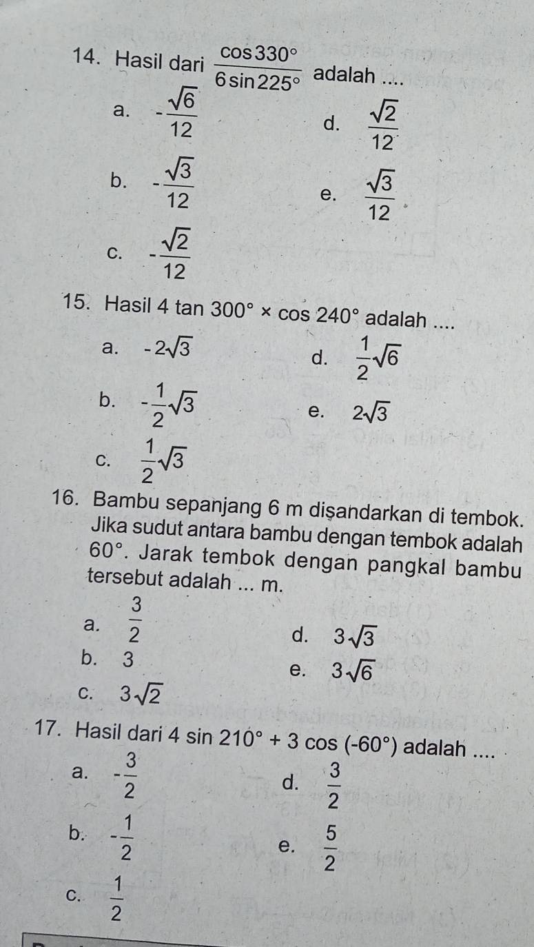 Hasil dari  cos 330°/6sin 225°  adalah ....
a. - sqrt(6)/12 
d.  sqrt(2)/12 
b. - sqrt(3)/12 
e.  sqrt(3)/12 .
C. - sqrt(2)/12 
15. Hasil 4tan 300°* cos 240° adalah ....
a. -2sqrt(3)
d.  1/2 sqrt(6)
b. - 1/2 sqrt(3)
e. 2sqrt(3)
C.  1/2 sqrt(3)
16. Bambu sepanjang 6 m dişandarkan di tembok.
Jika sudut antara bambu dengan tembok adalah
60°. Jarak tembok dengan pangkal bambu
tersebut adalah ... m.
a.  3/2 
d. 3sqrt(3)
b. 3
e. 3sqrt(6)
C. 3sqrt(2)
17. Hasil dari 4sin 210°+3cos (-60°) adalah ....
a. - 3/2 
d.  3/2 
b. - 1/2 
e.  5/2 
C.  1/2 