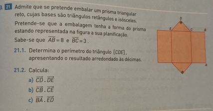 Admite que se pretende embalar um prisma triangular 
reto, cujas bases são triângulos retângulos e isósceles 
Pretende-se que a embalagem tenha a formã do prisma 
estando representada na figura a sua planificação. 
Sabe-se que overline AB=8 e overline BC=3. 
21.1. Determina o perímetro do triângulo (CDE). 
apresentando o resultado arredondado às décimas. 
21.2. Calcula: 
a) vector CD· vector DE
b) vector CB· vector CE
c) vector BA· vector ED