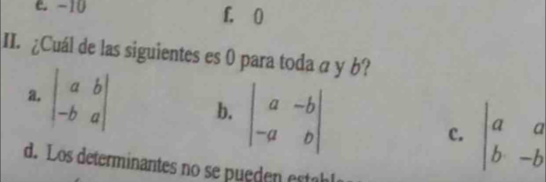 e. -10 f. 0
II. ¿Cuál de las siguientes es 0 para toda a y b?
b. beginvmatrix a&-b -a&bendvmatrix
a. beginvmatrix a&b -b&aendvmatrix beginvmatrix a&a b&-bendvmatrix
c.
d. Los determinantes no se pueden establ