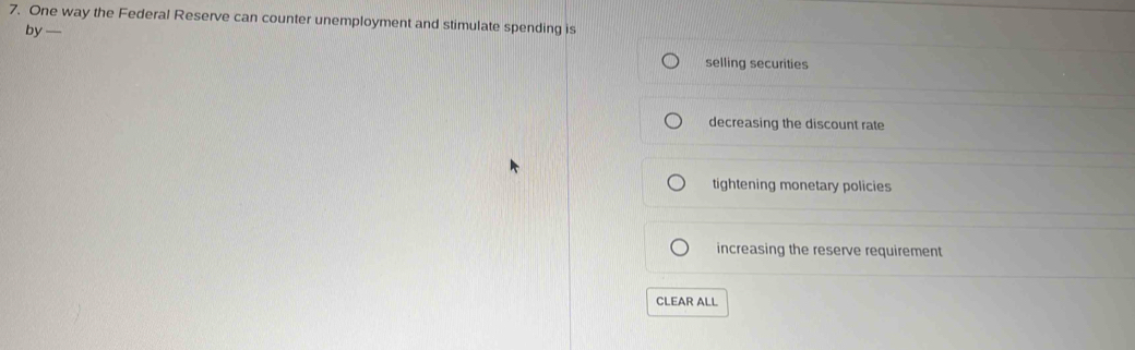 One way the Federal Reserve can counter unemployment and stimulate spending is
by —
selling securities
decreasing the discount rate
tightening monetary policies
increasing the reserve requirement
CLEAR ALL
