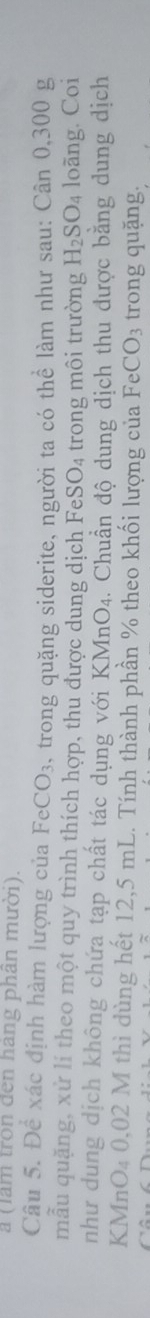 a (làm tron đến hang phân mười). 
Câu 5. Để xác định hàm lượng của FeCO_3 5, trong quặng siderite, người ta có thể làm như sau: Cân 0,300 g
mẫu quặng, xử lí theo một quy trình thích hợp, thu được dung dịch FeSO_4 trong môi trường H_2SO_4 loãng. Coi 
như dung dịch không chứa tạp chất tác dụng với KMnO_4. Chuẩn độ dung dịch thu được bằng dung dịch 
KMnO₄ 0,02 M thì dùng hết 12,5 mL. Tính thành phần % theo khối lượng của FeCO_3 trong quặng,