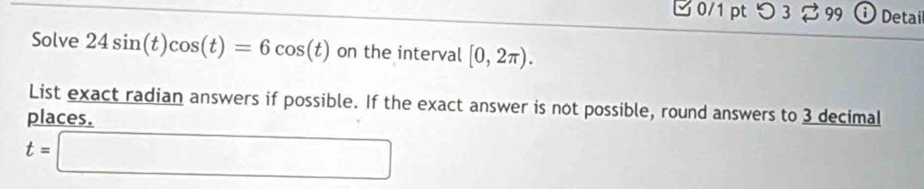 つ 3 ♂ 99 i Detai 
Solve 24sin (t)cos (t)=6cos (t) on the interval [0,2π ). 
List exact radian answers if possible. If the exact answer is not possible, round answers to 3 decimal 
places.
t=□