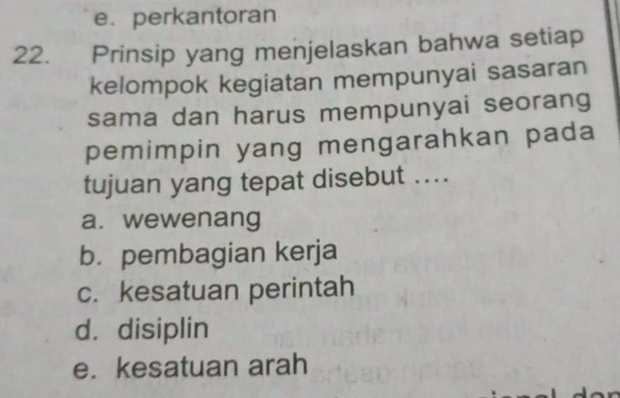 e. perkantoran
22. Prinsip yang menjelaskan bahwa setiap
kelompok kegiatan mempunyai sasaran
sama dan harus mempunyai seorang
pemimpin yang mengarahkan pada
tujuan yang tepat disebut ....
a. wewenang
b. pembagian kerja
c. kesatuan perintah
d. disiplin
e. kesatuan arah