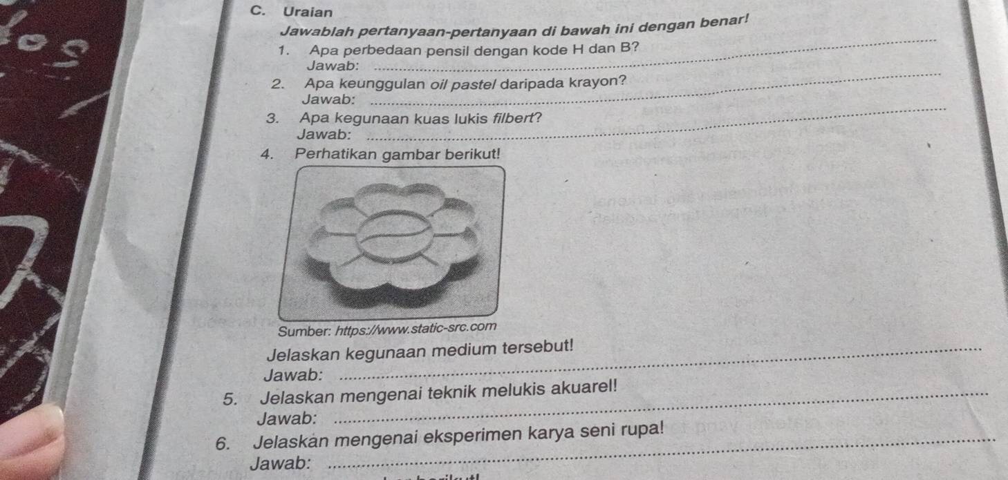 Uraian 
Jawablah pertanyaan-pertanyaan di bawah ini dengan benar! 
1. Apa perbedaan pensil dengan kode H dan B? 
_ 
Jawab: 
_ 
2. Apa keunggulan oil pastel daripada krayon? 
_ 
Jawab: 
3. Apa kegunaan kuas lukis filbert? 
Jawab: 
4. Perhatikan gambar berikut! 
Sumber: https://www.static-src.com 
Jelaskan kegunaan medium tersebut! 
Jawab: 
5. Jelaskan mengenai teknik melukis akuarel! 
Jawab: 
6. Jelaskan mengenai eksperimen karya seni rupa! 
Jawab: