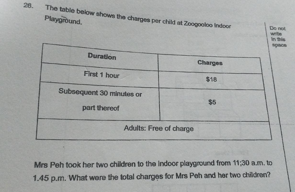 The table below shows the charges per child at Zoogooloo Indoor 
Playground. 
Do not 
write 
in this 
Mrs Peh took her two children to the indoor playground from 11;30 a.m. to
1.45 p.m. What were the total charges for Mrs Peh and her two children?