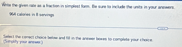 Write the given rate as a fraction in simplest form. Be sure to include the units in your answers.
964 calories in 8 servings 
Select the correct choice below and fill in the answer boxes to complete your choice. 
(Simplify your answer.)