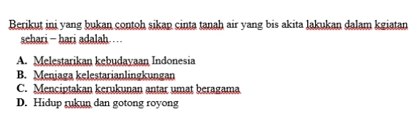 Berikut ini yang bukan contoh sikap cinta tanah air yang bis akita lakukan dalam kgiatan
sehari - hari adalah… .
A. Melestarikan kebudayaan Indonesia
B. Meniaga kelestarianlingkungan
C. Menciptakan kerukunan antar umat beragama
D. Hidup rukun dan gotong royong