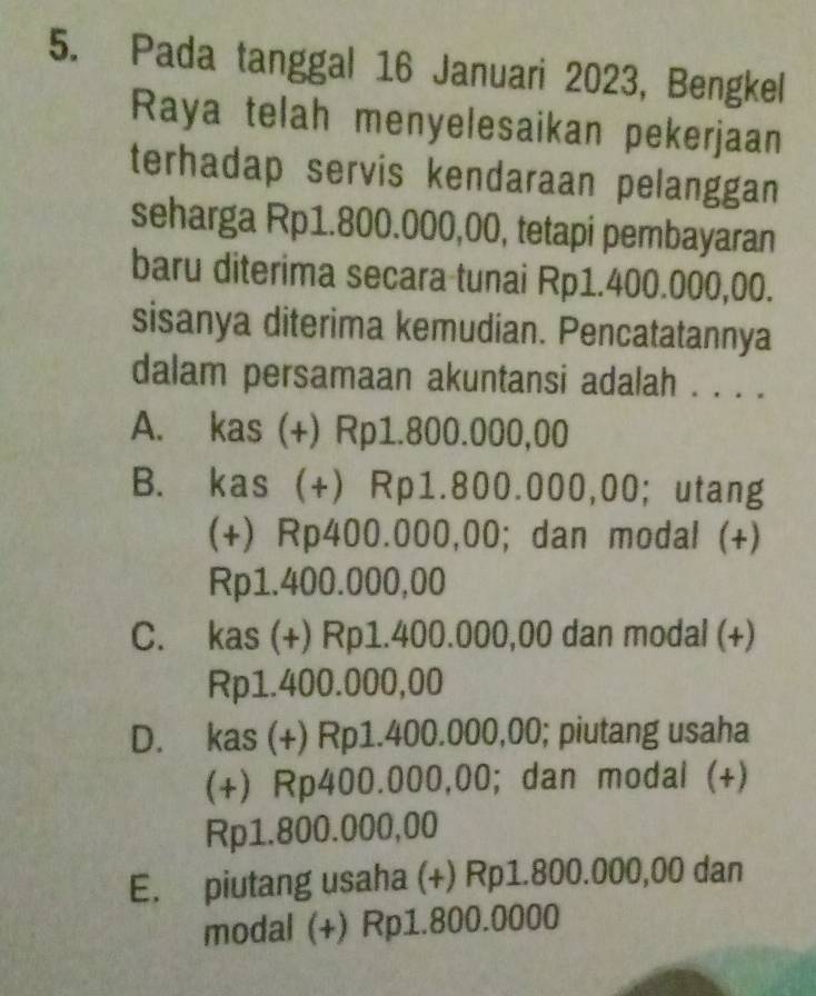 Pada tanggal 16 Januari 2023, Bengkel
Raya telah menyelesaikan pekerjaan
terhadap servis kendaraan pelanggan 
seharga Rp1.800.000,00, tetapi pembayaran
baru diterima secara tunai Rp1.400.000,00.
sisanya diterima kemudian. Pencatatannya
dalam persamaan akuntansi adalah . . . .
A. kas (+) Rp1.800.000,00
B. kas (+) Rp1.800.000,00;utang
(+) Rp400.000,00; dan modal (+)
Rp1.400.000,00
C. kas (+) Rp1.400.000,00 dan modal (+)
Rp1.400.000,00
D. kas (+) Rp1.400.000,00; piutang usaha
(+) Rp400.000,00; dan modal (+)
Rp1.800.000,00
E. piutang usaha (+) Rp1.800.000,00 dan
modal (+) Rp1.800.0000