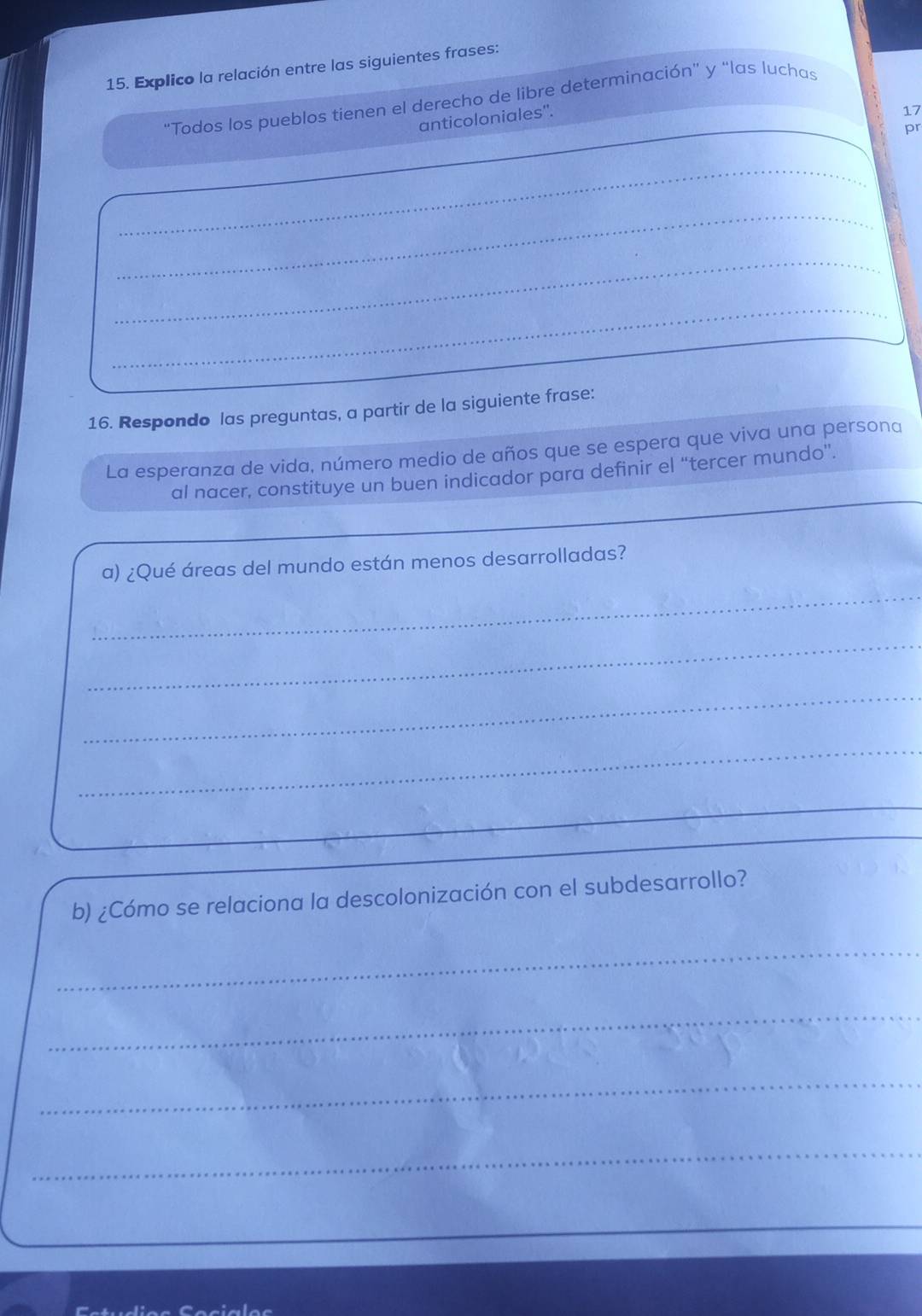 Explico la relación entre las siguientes frases: 
"Todos los pueblos tienen el derecho de libre determinación" y "las luchas 
anticoloniales'. 
17 
pr 
_ 
_ 
_ 
_ 
16. Respondo las preguntas, a partir de la siguiente frase: 
La esperanza de vida, número medio de años que se espera que viva una persona 
al nacer, constituye un buen indicador para definir el “tercer mundo”. 
a) ¿Qué áreas del mundo están menos desarrolladas? 
_ 
_ 
_ 
_ 
_ 
b) ¿Cómo se relaciona la descolonización con el subdesarrollo? 
_ 
_ 
_ 
_