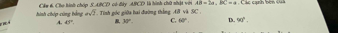 Cho hình chóp S. ABCD có đáy ABCD là hình chữ nhật với AB=2a, BC=a. Các cạnh bên của
hình chóp cùng bằng asqrt(2). Tính góc giữa hai đường thẳng AB và SC .
Trá A. 45°. B. 30°. C. 60°.
D. 90^0.