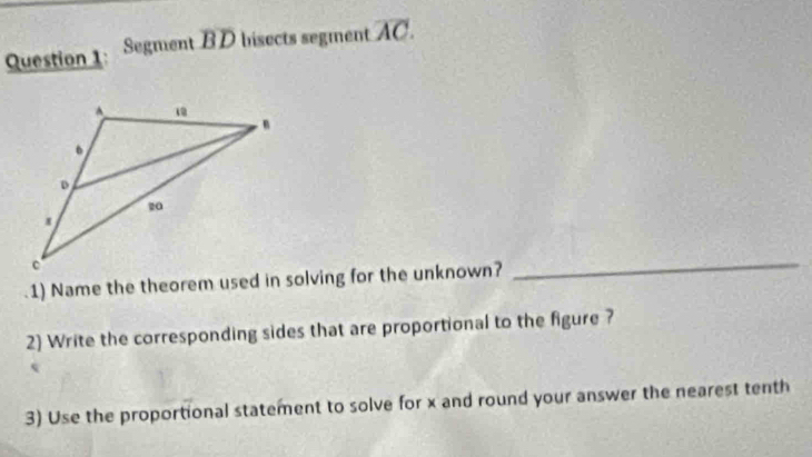 Segment BD bisects segment overline AC. 
1) Name the theorem used in solving for the unknown? 
_ 
2) Write the corresponding sides that are proportional to the figure ? 
3) Use the proportional statement to solve for x and round your answer the nearest tenth