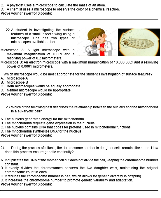 C. A physicist uses a microscope to calculate the mass of an atom.
D. A chemist uses a microscope to observe the color of a chemical reaction.
Prove your answer for 3 points:_
__
22. A student is investigating the surfac
features of a small insect's wing using
microscope. She has two types 
microscopes available to her:
Microscope A: A light microscope with 
maximum magnification of 1000x and 
resolving power of 0.2 micrometers.
Microscope B: An electron microscope with a maximum magnification of 10,000,000x and a resolving
power of 0.0001 micrometers.
Which microscope would be most appropriate for the student's investigation of surface features?
A. Microscope A
B. Microscope B
C. Both microscopes would be equally appropriate.
D. Neither microscope would be appropriate.
Prove your answer for 3 points:_
_
23. Which of the following best describes the relationship between the nucleus and the mitochondria
in a eukaryotic cell?
A. The nucleus generates energy for the mitochondria.
B. The mitochondria regulate gene expression in the nucleus.
C. The nucleus contains DNA that codes for proteins used in mitochondrial functions
D. The mitochondria synthesize DNA for the nucleus.
Prove your answer for 3 points:_
_
24. During the process of mitosis, the chromosome number in daughter cells remains the same. How
does this process ensure genetic continuity?
A. It duplicates the DNA of the mother cell but does not divide the cell, keeping the chromosome number
constant.
B. It evenly divides the chromosomes between the two daughter cells, maintaining the original
chromosome count in each.
C. It reduces the chromosome number in half, which allows for genetic diversity in offspring.
D. It increases the chromosome number to promote genetic variability and adaptation.
Prove your answer for 3 points:_
__